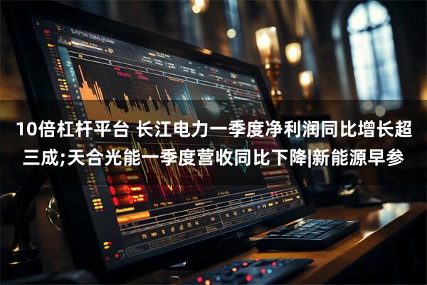 10倍杠杆平台 长江电力一季度净利润同比增长超三成;天合光能一季度营收同比下降|新能源早参