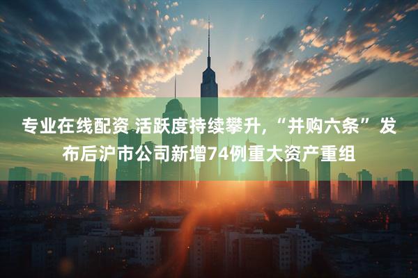 专业在线配资 活跃度持续攀升, “并购六条” 发布后沪市公司新增74例重大资产重组