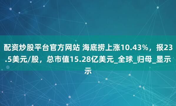 配资炒股平台官方网站 海底捞上涨10.43%，报23.5美元/股，总市值15.28亿美元_全球_归母_显示
