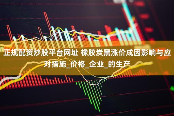 正规配资炒股平台网址 橡胶炭黑涨价成因影响与应对措施_价格_企业_的生产