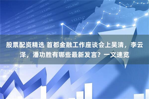 股票配资精选 首都金融工作座谈会上吴清，李云泽，潘功胜有哪些最新发言？一文速览