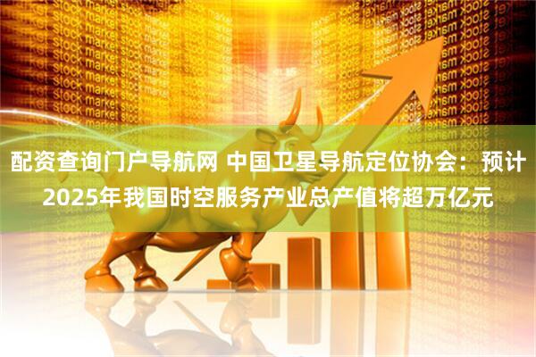 配资查询门户导航网 中国卫星导航定位协会：预计2025年我国时空服务产业总产值将超万亿元