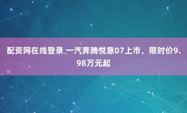 配资网在线登录 一汽奔腾悦意07上市，限时价9.98万元起