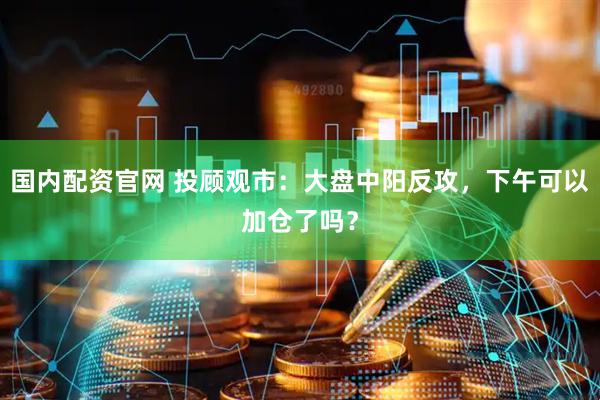 国内配资官网 投顾观市：大盘中阳反攻，下午可以加仓了吗？