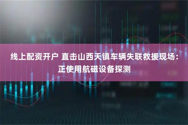 线上配资开户 直击山西天镇车辆失联救援现场：正使用航磁设备探测