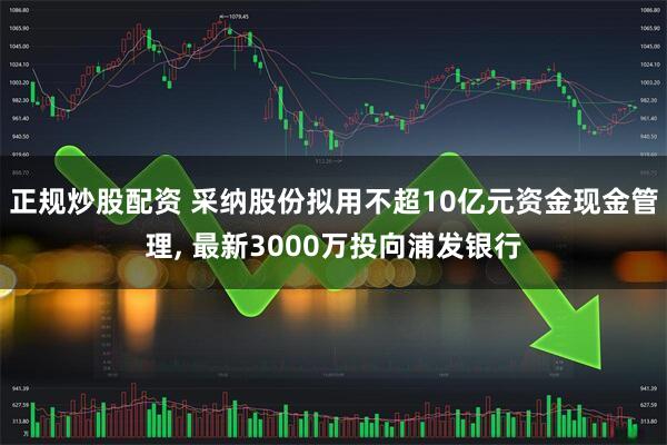 正规炒股配资 采纳股份拟用不超10亿元资金现金管理, 最新3000万投向浦发银行
