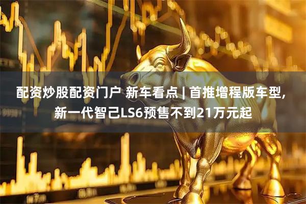 配资炒股配资门户 新车看点 | 首推增程版车型, 新一代智己LS6预售不到21万元起