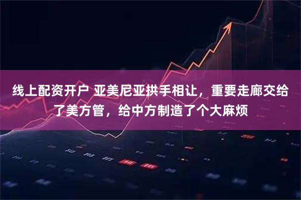 线上配资开户 亚美尼亚拱手相让，重要走廊交给了美方管，给中方制造了个大麻烦