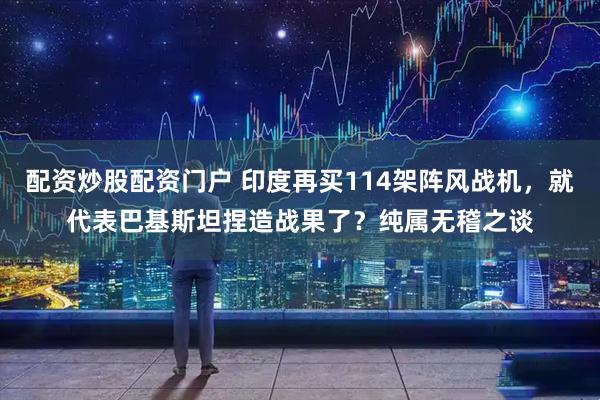 配资炒股配资门户 印度再买114架阵风战机，就代表巴基斯坦捏造战果了？纯属无稽之谈