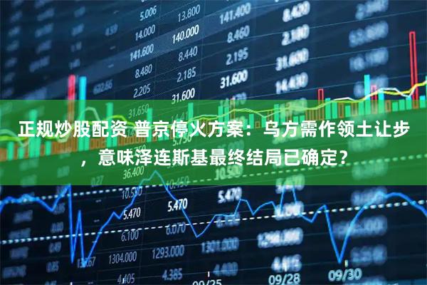 正规炒股配资 普京停火方案：乌方需作领土让步，意味泽连斯基最终结局已确定？