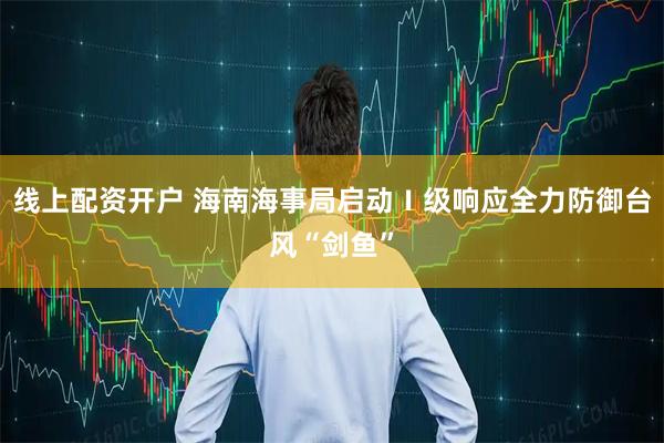 线上配资开户 海南海事局启动Ⅰ级响应全力防御台风“剑鱼”