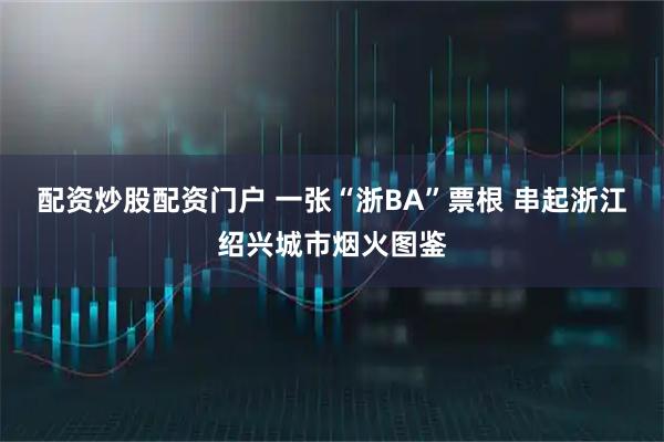 配资炒股配资门户 一张“浙BA”票根 串起浙江绍兴城市烟火图鉴
