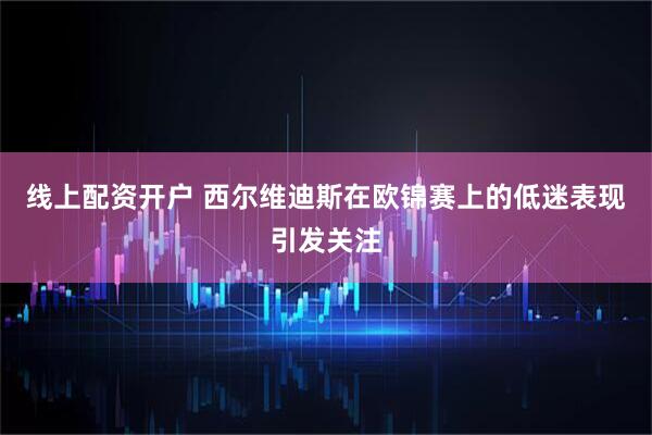 线上配资开户 西尔维迪斯在欧锦赛上的低迷表现引发关注