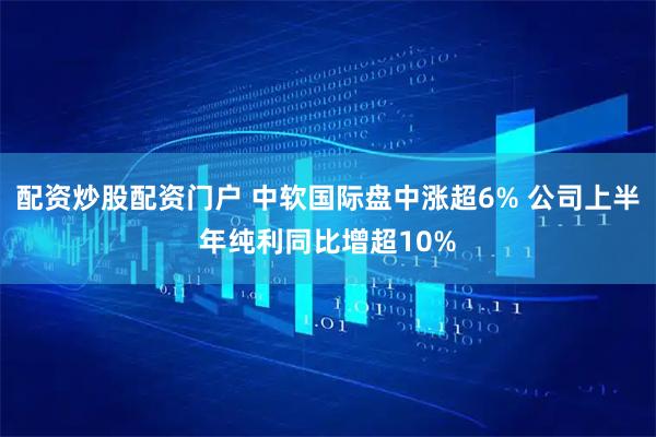 配资炒股配资门户 中软国际盘中涨超6% 公司上半年纯利同比增超10%
