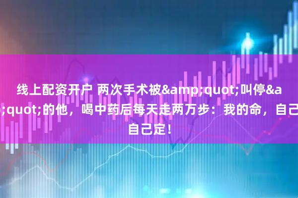 线上配资开户 两次手术被&quot;叫停&quot;的他，喝中药后每天走两万步：我的命，自己定！