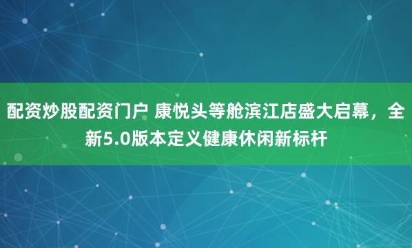 配资炒股配资门户 康悦头等舱滨江店盛大启幕，全新5.0版本定义健康休闲新标杆