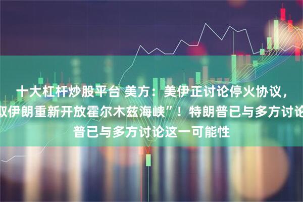 十大杠杆炒股平台 美方：美伊正讨论停火协议，“以停火换取伊朗重新开放霍尔木兹海峡”！特朗普已与多方讨论这一可能性