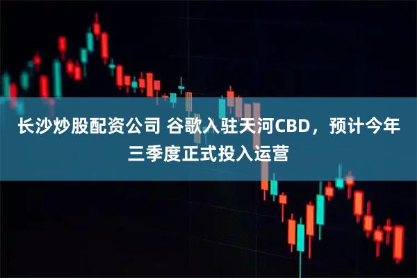 长沙炒股配资公司 谷歌入驻天河CBD，预计今年三季度正式投入运营