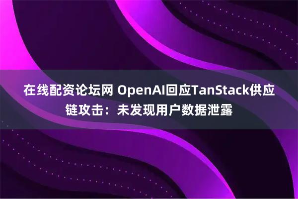在线配资论坛网 OpenAI回应TanStack供应链攻击：未发现用户数据泄露