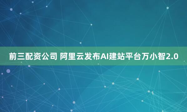 前三配资公司 阿里云发布AI建站平台万小智2.0
