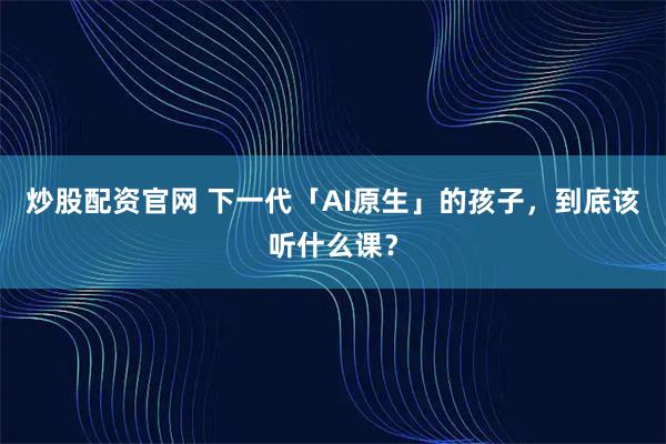 炒股配资官网 下一代「AI原生」的孩子，到底该听什么课？
