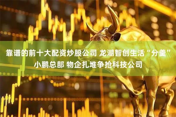 靠谱的前十大配资炒股公司 龙湖智创生活“分羹”小鹏总部 物企扎堆争抢科技公司