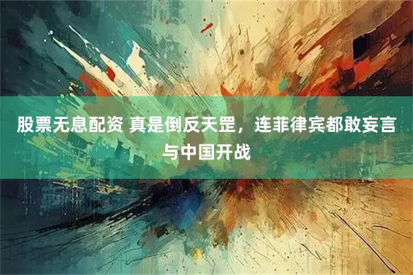 股票无息配资 真是倒反天罡，连菲律宾都敢妄言与中国开战