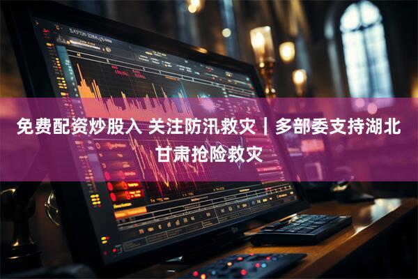 免费配资炒股入 关注防汛救灾｜多部委支持湖北甘肃抢险救灾