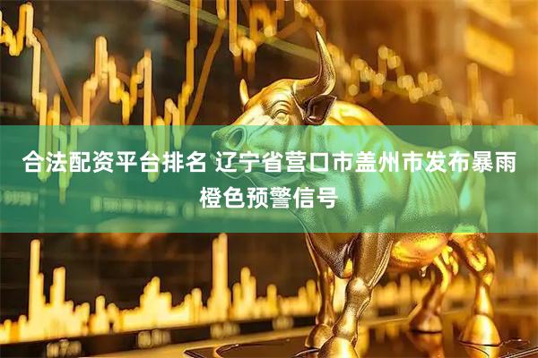 合法配资平台排名 辽宁省营口市盖州市发布暴雨橙色预警信号