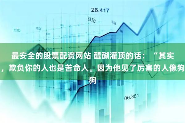 最安全的股票配资网站 醍醐灌顶的话： “其实，欺负你的人也是苦命人。因为他见了厉害的人像狗